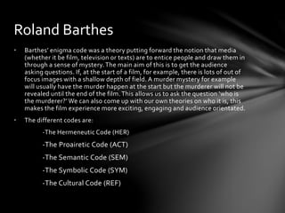 Roland Barthes 
• Barthes’ enigma code was a theory putting forward the notion that media 
(whether it be film, television or texts) are to entice people and draw them in 
through a sense of mystery. The main aim of this is to get the audience 
asking questions. If, at the start of a film, for example, there is lots of out of 
focus images with a shallow depth of field. A murder mystery for example 
will usually have the murder happen at the start but the murderer will not be 
revealed until the end of the film. This allows us to ask the question ‘who is 
the murderer?’ We can also come up with our own theories on who it is, this 
makes the film experience more exciting, engaging and audience orientated. 
• The different codes are: 
-The Hermeneutic Code (HER) 
-The Proairetic Code (ACT) 
-The Semantic Code (SEM) 
-The Symbolic Code (SYM) 
-The Cultural Code (REF) 
