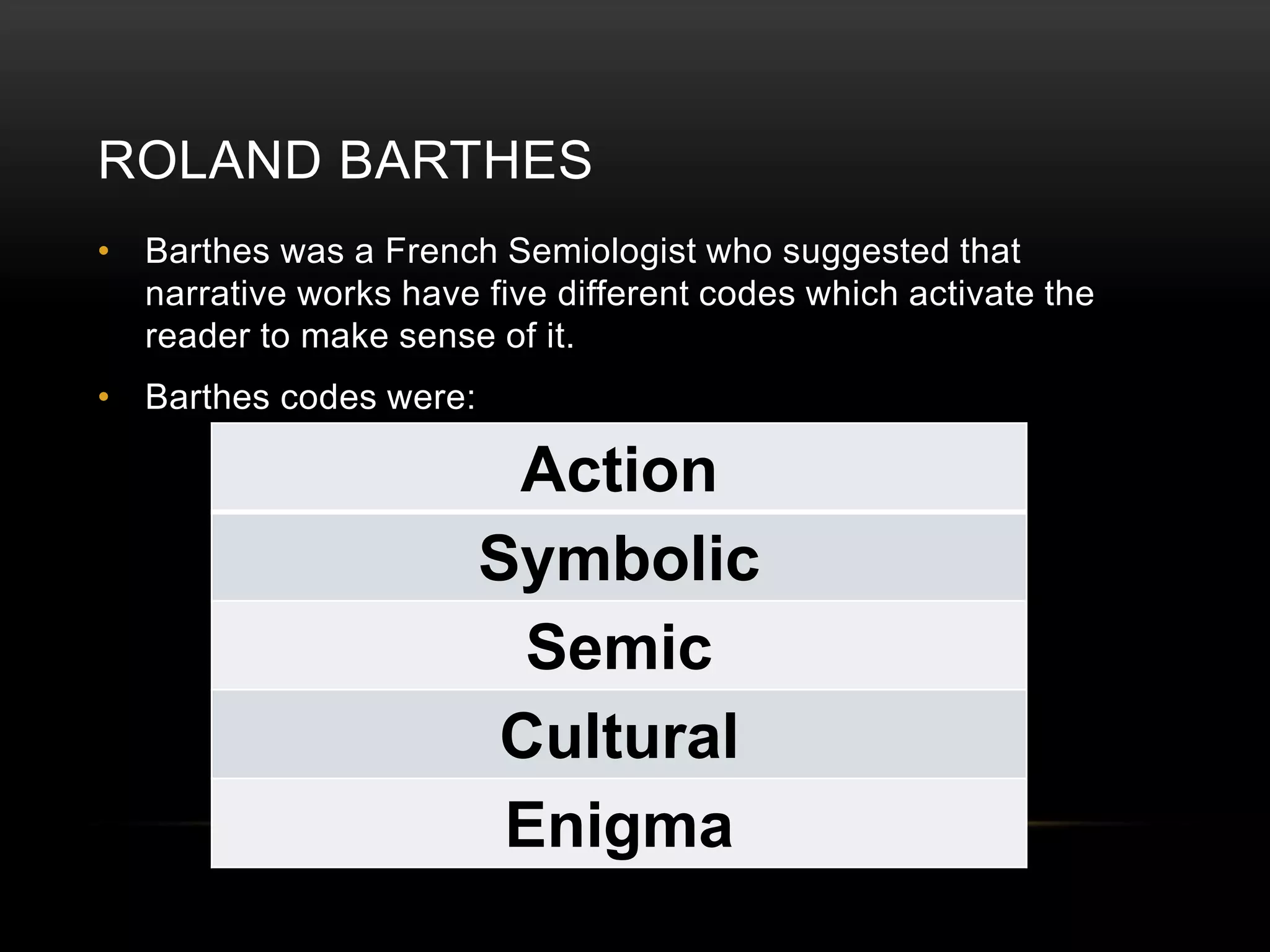 ROLAND BARTHES 
• Barthes was a French Semiologist who suggested that 
narrative works have five different codes which activate the 
reader to make sense of it. 
• Barthes codes were: 
Action 
Symbolic 
Semic 
Cultural 
Enigma 
 