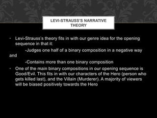 LEVI-STRAUSS’S NARRATIVE 
THEORY 
• Levi-Strauss’s theory fits in with our genre idea for the opening 
sequence in that it: 
-Judges one half of a binary composition in a negative way 
and 
-Contains more than one binary composition 
• One of the main binary compositions in our opening sequence is 
Good/Evil. This fits in with our characters of the Hero (person who 
gets killed last), and the Villain (Murderer). A majority of viewers 
will be biased positively towards the Hero 
 