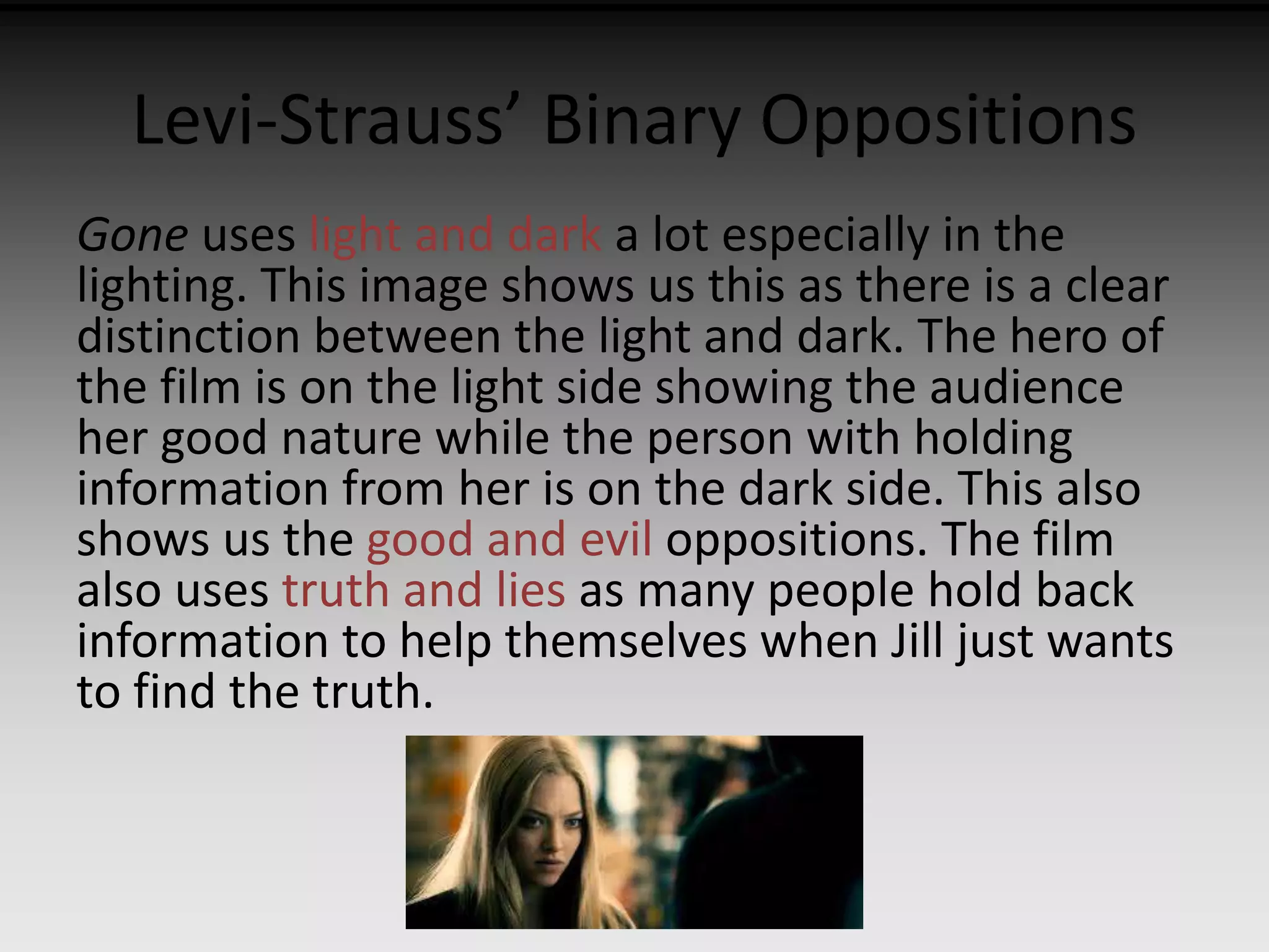 Levi-Strauss’ Binary Oppositions 
Gone uses light and dark a lot especially in the 
lighting. This image shows us this as there is a clear 
distinction between the light and dark. The hero of 
the film is on the light side showing the audience 
her good nature while the person with holding 
information from her is on the dark side. This also 
shows us the good and evil oppositions. The film 
also uses truth and lies as many people hold back 
information to help themselves when Jill just wants 
to find the truth. 
 