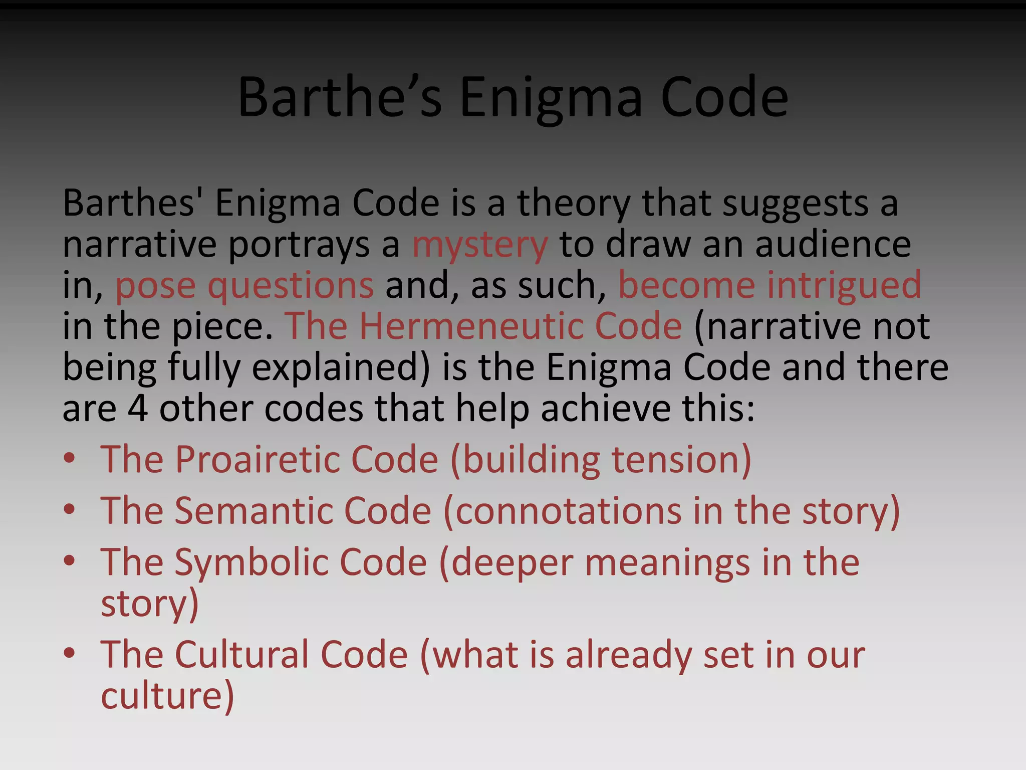 Barthe’s Enigma Code 
Barthes' Enigma Code is a theory that suggests a 
narrative portrays a mystery to draw an audience 
in, pose questions and, as such, become intrigued 
in the piece. The Hermeneutic Code (narrative not 
being fully explained) is the Enigma Code and there 
are 4 other codes that help achieve this: 
• The Proairetic Code (building tension) 
• The Semantic Code (connotations in the story) 
• The Symbolic Code (deeper meanings in the 
story) 
• The Cultural Code (what is already set in our 
culture) 
 