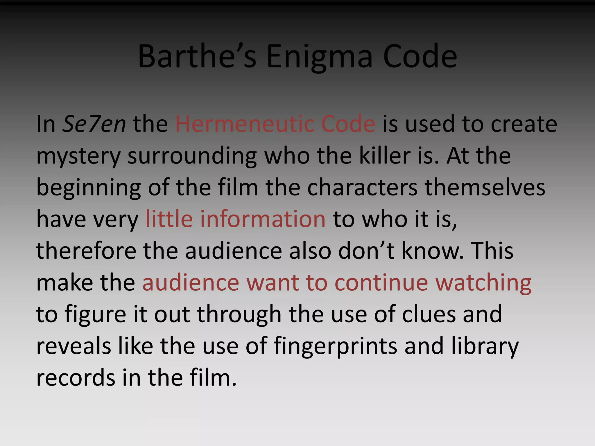 Barthe’s Enigma Code 
In Se7en the Hermeneutic Code is used to create 
mystery surrounding who the killer is. At the 
beginning of the film the characters themselves 
have very little information to who it is, 
therefore the audience also don’t know. This 
make the audience want to continue watching 
to figure it out through the use of clues and 
reveals like the use of fingerprints and library 
records in the film. 
 