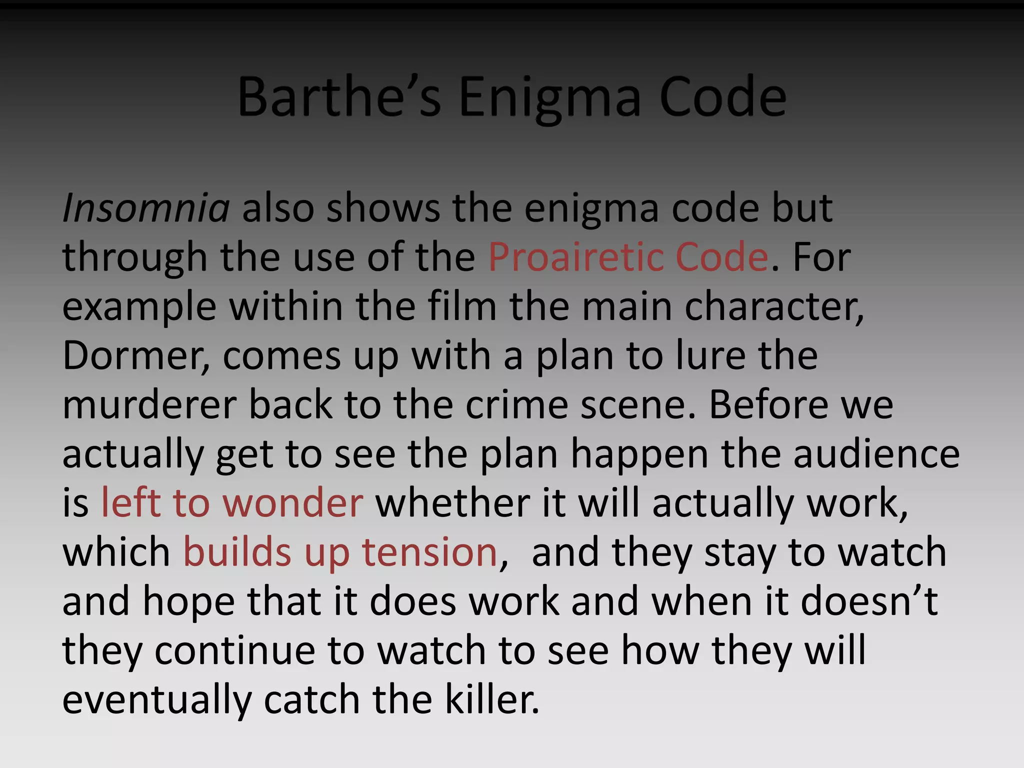 Barthe’s Enigma Code 
Insomnia also shows the enigma code but 
through the use of the Proairetic Code. For 
example within the film the main character, 
Dormer, comes up with a plan to lure the 
murderer back to the crime scene. Before we 
actually get to see the plan happen the audience 
is left to wonder whether it will actually work, 
which builds up tension, and they stay to watch 
and hope that it does work and when it doesn’t 
they continue to watch to see how they will 
eventually catch the killer. 
 