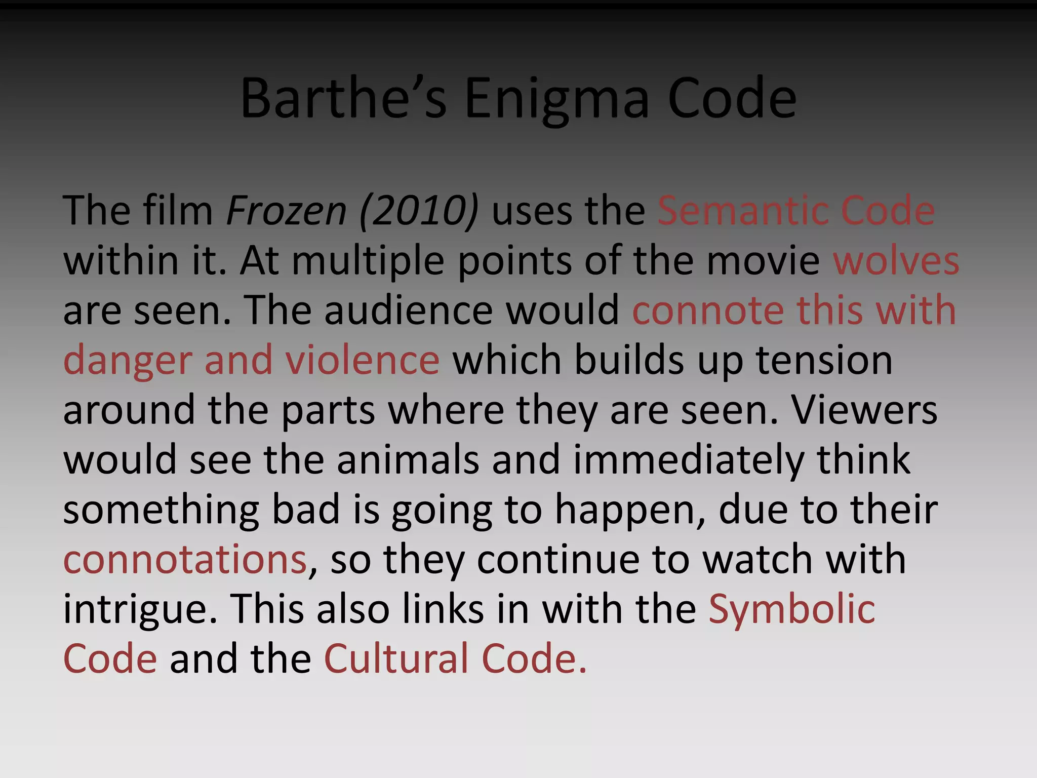 Barthe’s Enigma Code 
The film Frozen (2010) uses the Semantic Code 
within it. At multiple points of the movie wolves 
are seen. The audience would connote this with 
danger and violence which builds up tension 
around the parts where they are seen. Viewers 
would see the animals and immediately think 
something bad is going to happen, due to their 
connotations, so they continue to watch with 
intrigue. This also links in with the Symbolic 
Code and the Cultural Code. 
