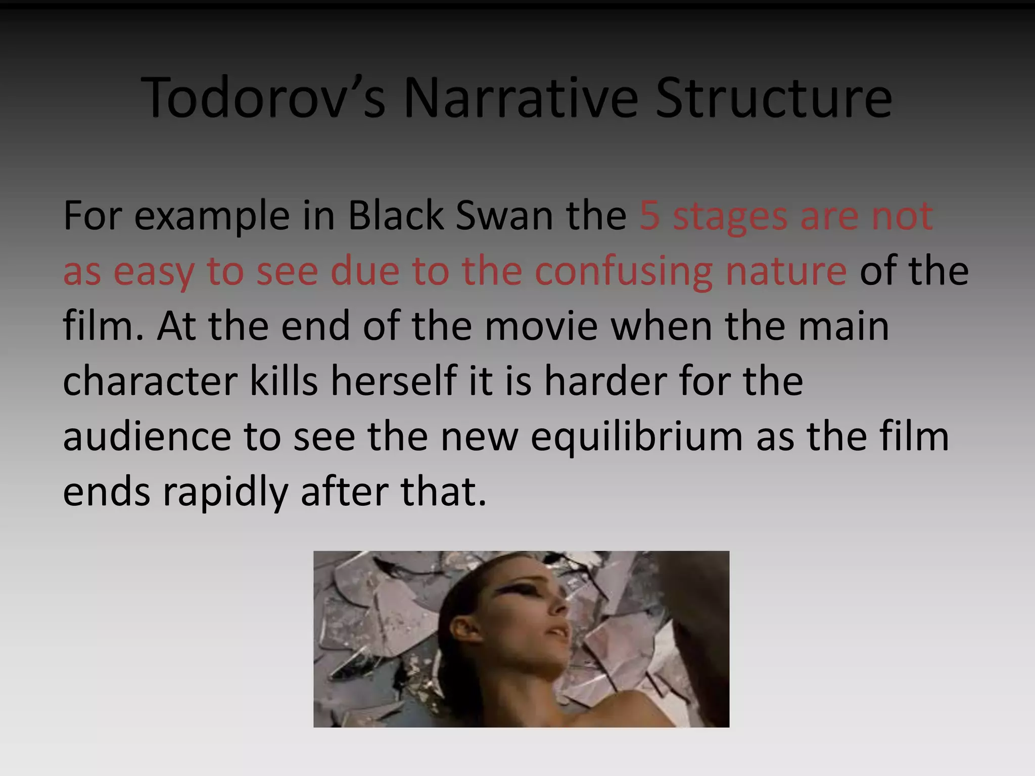 Todorov’s Narrative Structure 
For example in Black Swan the 5 stages are not 
as easy to see due to the confusing nature of the 
film. At the end of the movie when the main 
character kills herself it is harder for the 
audience to see the new equilibrium as the film 
ends rapidly after that. 
 