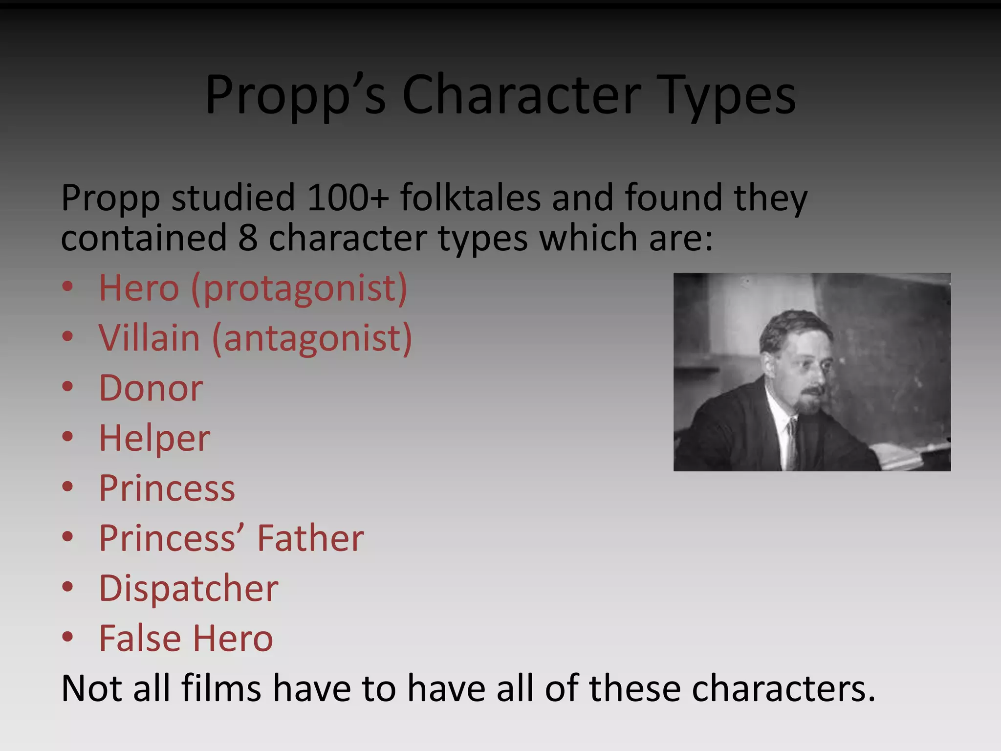 Propp’s Character Types 
Propp studied 100+ folktales and found they 
contained 8 character types which are: 
• Hero (protagonist) 
• Villain (antagonist) 
• Donor 
• Helper 
• Princess 
• Princess’ Father 
• Dispatcher 
• False Hero 
Not all films have to have all of these characters. 
 