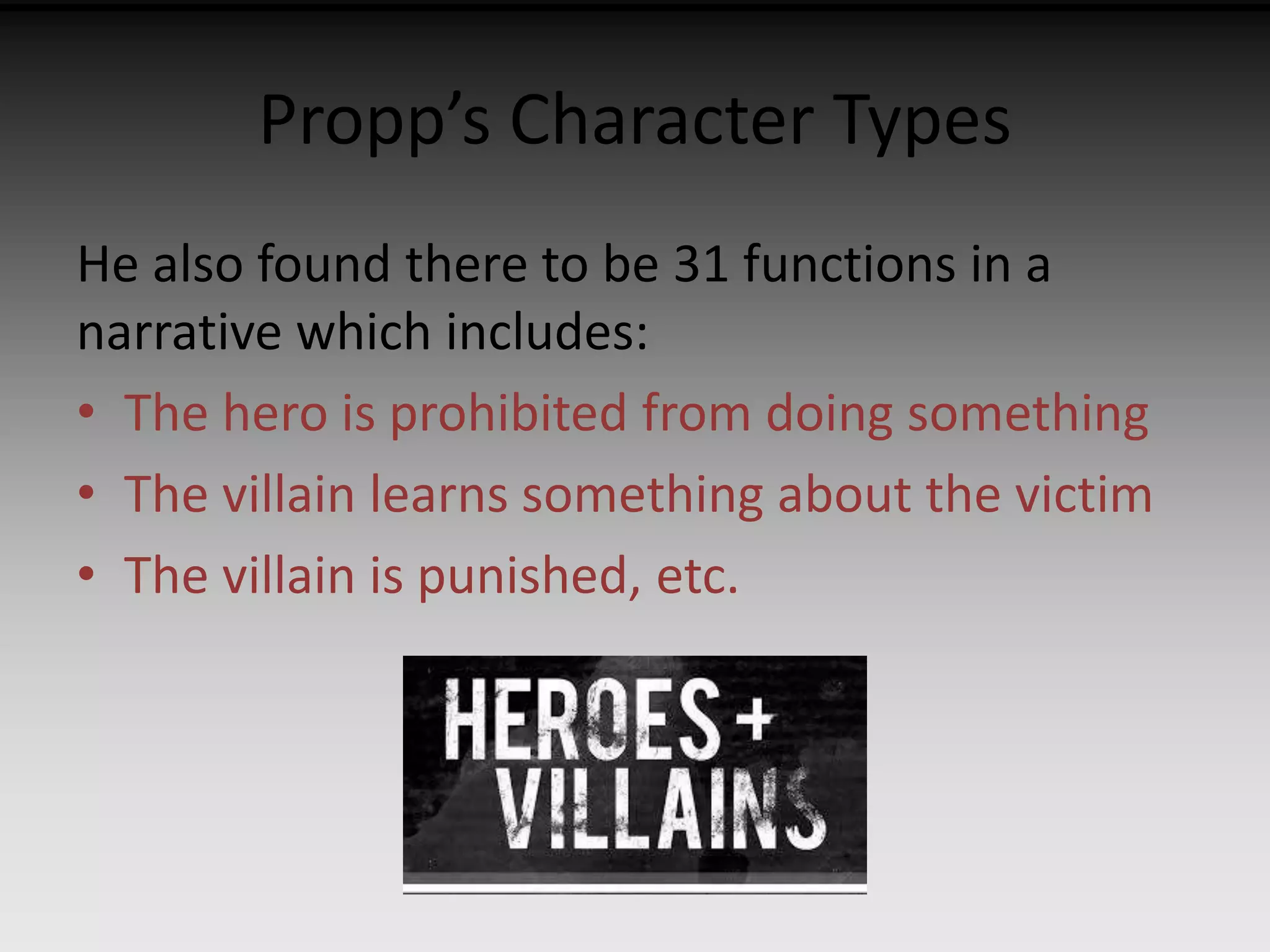 Propp’s Character Types 
He also found there to be 31 functions in a 
narrative which includes: 
• The hero is prohibited from doing something 
• The villain learns something about the victim 
• The villain is punished, etc. 
 