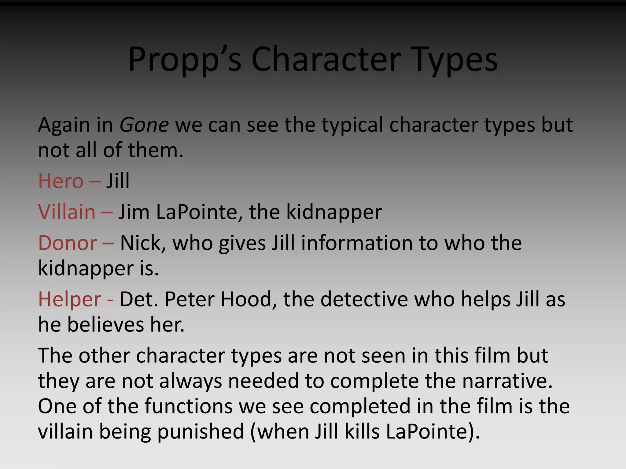 Propp’s Character Types 
Again in Gone we can see the typical character types but 
not all of them. 
Hero – Jill 
Villain – Jim LaPointe, the kidnapper 
Donor – Nick, who gives Jill information to who the 
kidnapper is. 
Helper - Det. Peter Hood, the detective who helps Jill as 
he believes her. 
The other character types are not seen in this film but 
they are not always needed to complete the narrative. 
One of the functions we see completed in the film is the 
villain being punished (when Jill kills LaPointe). 
 