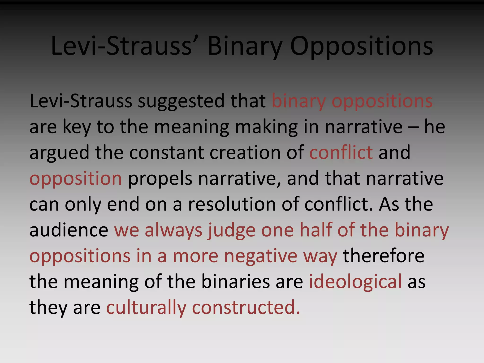Levi-Strauss’ Binary Oppositions 
Levi-Strauss suggested that binary oppositions 
are key to the meaning making in narrative – he 
argued the constant creation of conflict and 
opposition propels narrative, and that narrative 
can only end on a resolution of conflict. As the 
audience we always judge one half of the binary 
oppositions in a more negative way therefore 
the meaning of the binaries are ideological as 
they are culturally constructed. 
 