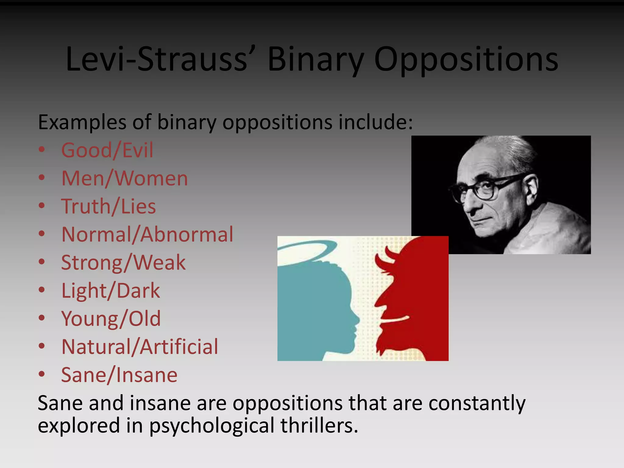 Levi-Strauss’ Binary Oppositions 
Examples of binary oppositions include: 
• Good/Evil 
• Men/Women 
• Truth/Lies 
• Normal/Abnormal 
• Strong/Weak 
• Light/Dark 
• Young/Old 
• Natural/Artificial 
• Sane/Insane 
Sane and insane are oppositions that are constantly 
explored in psychological thrillers. 
 
