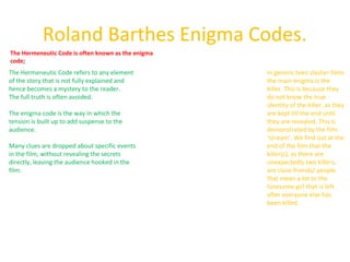 Roland Barthes Enigma Codes. 
The Hermeneutic Code is often known as the enigma 
code; 
The Hermeneutic Code refers to any element 
of the story that is not fully explained and 
hence becomes a mystery to the reader. 
The full truth is often avoided. 
The enigma code is the way in which the 
tension is built up to add suspense to the 
audience. 
Many clues are dropped about specific events 
in the film, without revealing the secrets 
directly, leaving the audience hooked in the 
film. 
In generic teen slasher films 
the main enigma is the 
killer. This is because they 
do not know the true 
identity of the killer, as they 
are kept till the end until 
they are revealed. This is 
demonstrated by the film 
‘scream’. We find out at the 
end of the film that the 
killer(s), as there are 
unexpectedly two killers, 
are close friends/ people 
that mean a lot to the 
lonesome girl that is left 
after everyone else has 
been killed. 
 