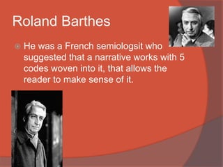 Roland Barthes
 He was a French semiologsit who
suggested that a narrative works with 5
codes woven into it, that allows the
reader to make sense of it.
 