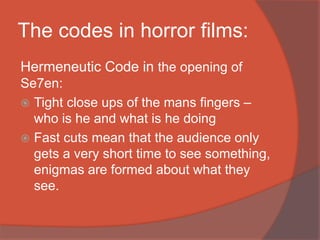 The codes in horror films:
Hermeneutic Code in the opening of
Se7en:
 Tight close ups of the mans fingers –
who is he and what is he doing
 Fast cuts mean that the audience only
gets a very short time to see something,
enigmas are formed about what they
see.
 