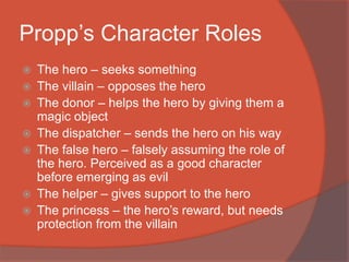 Propp’s Character Roles
 The hero – seeks something
 The villain – opposes the hero
 The donor – helps the hero by giving them a
magic object
 The dispatcher – sends the hero on his way
 The false hero – falsely assuming the role of
the hero. Perceived as a good character
before emerging as evil
 The helper – gives support to the hero
 The princess – the hero’s reward, but needs
protection from the villain
 