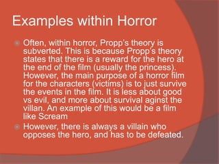 Examples within Horror
 Often, within horror, Propp’s theory is
subverted. This is because Propp’s theory
states that there is a reward for the hero at
the end of the film (usually the princess).
However, the main purpose of a horror film
for the characters (victims) is to just survive
the events in the film. It is less about good
vs evil, and more about survival aginst the
villan. An example of this would be a film
like Scream
 However, there is always a villain who
opposes the hero, and has to be defeated.
 
