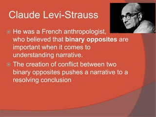 Claude Levi-Strauss
 He was a French anthropologist,
who believed that binary opposites are
important when it comes to
understanding narrative.
 The creation of conflict between two
binary opposites pushes a narrative to a
resolving conclusion
 