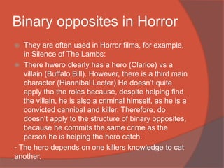 Binary opposites in Horror
 They are often used in Horror films, for example,
in Silence of The Lambs:
 There hwero clearly has a hero (Clarice) vs a
villain (Buffalo Bill). However, there is a third main
character (Hiannibal Lecter) He doesn’t quite
apply tho the roles because, despite helping find
the villain, he is also a criminal himself, as he is a
convicted cannibal and killer. Therefore, do
doesn’t apply to the structure of binary opposites,
because he commits the same crime as the
person he is helping the hero catch.
- The hero depends on one killers knowledge to cat
another.
 