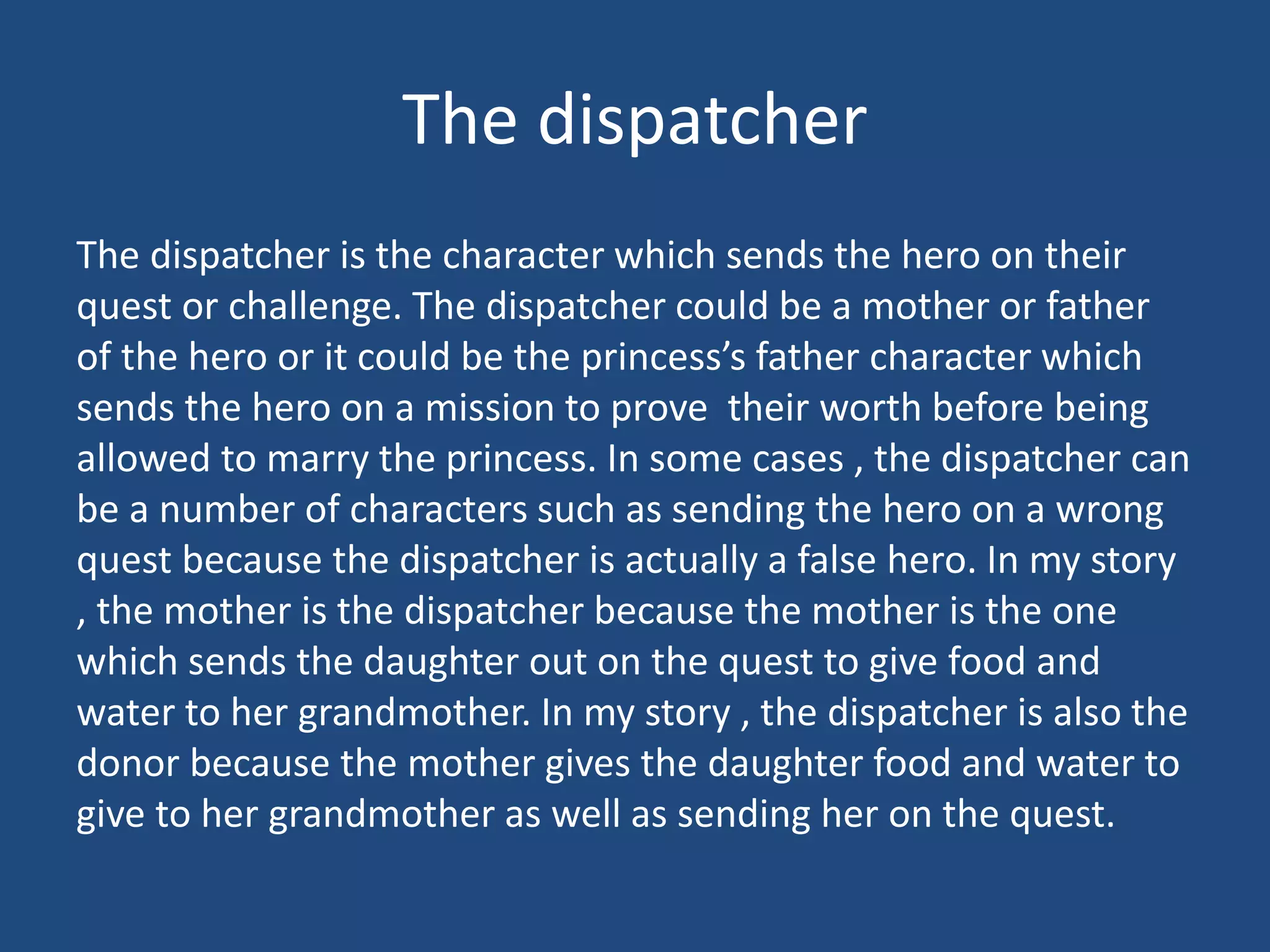 The dispatcher
The dispatcher is the character which sends the hero on their
quest or challenge. The dispatcher could be a mother or father
of the hero or it could be the princess’s father character which
sends the hero on a mission to prove their worth before being
allowed to marry the princess. In some cases , the dispatcher can
be a number of characters such as sending the hero on a wrong
quest because the dispatcher is actually a false hero. In my story
, the mother is the dispatcher because the mother is the one
which sends the daughter out on the quest to give food and
water to her grandmother. In my story , the dispatcher is also the
donor because the mother gives the daughter food and water to
give to her grandmother as well as sending her on the quest.
 