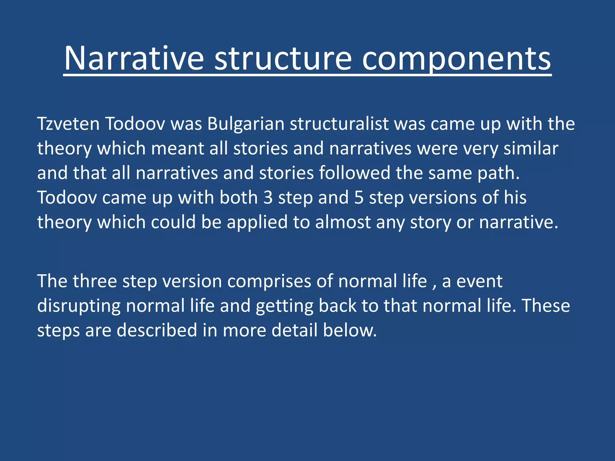 Narrative structure components
Tzveten Todoov was Bulgarian structuralist was came up with the
theory which meant all stories and narratives were very similar
and that all narratives and stories followed the same path.
Todoov came up with both 3 step and 5 step versions of his
theory which could be applied to almost any story or narrative.
The three step version comprises of normal life , a event
disrupting normal life and getting back to that normal life. These
steps are described in more detail below.
 