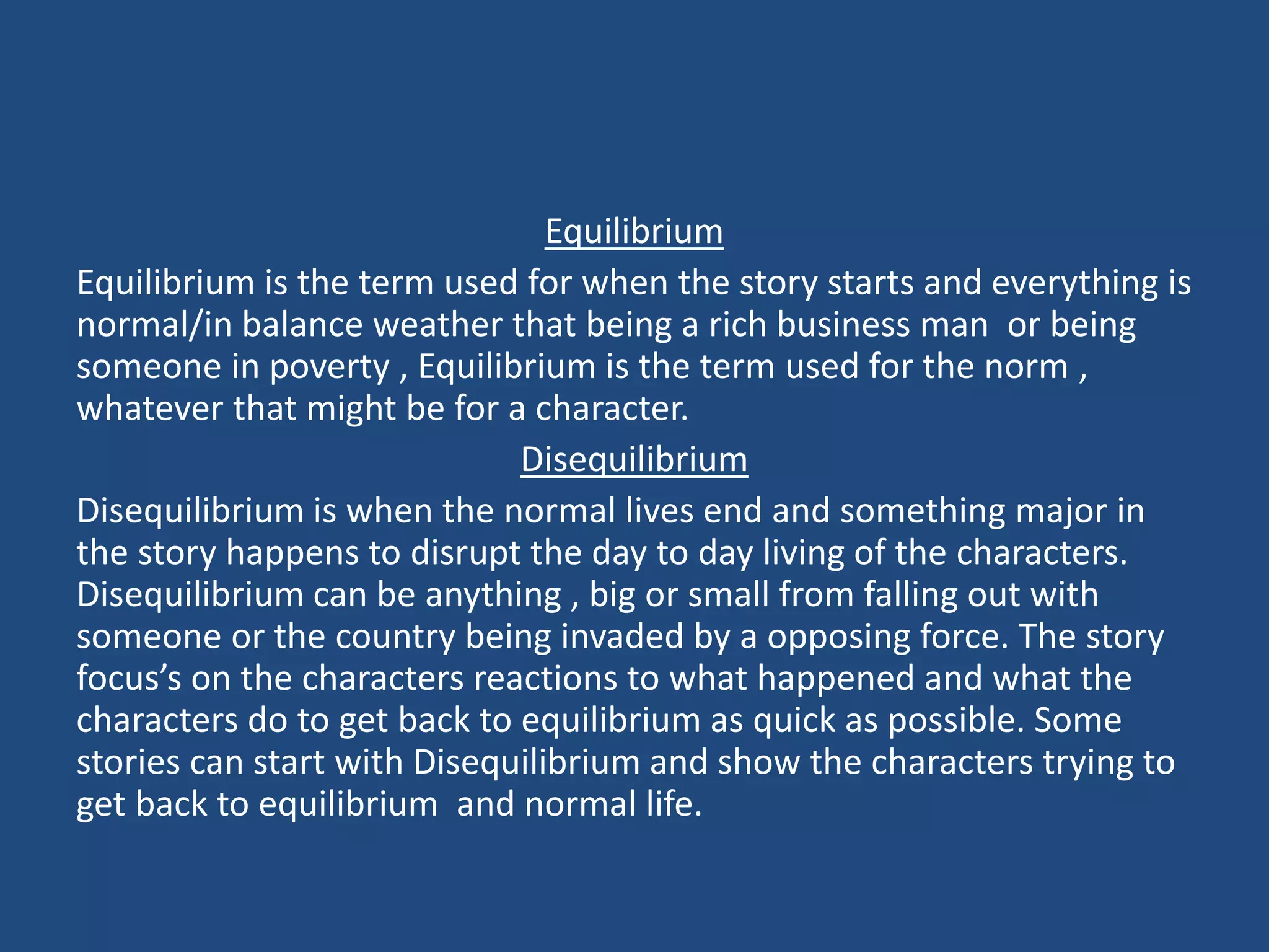 Equilibrium
Equilibrium is the term used for when the story starts and everything is
normal/in balance weather that being a rich business man or being
someone in poverty , Equilibrium is the term used for the norm ,
whatever that might be for a character.
Disequilibrium
Disequilibrium is when the normal lives end and something major in
the story happens to disrupt the day to day living of the characters.
Disequilibrium can be anything , big or small from falling out with
someone or the country being invaded by a opposing force. The story
focus’s on the characters reactions to what happened and what the
characters do to get back to equilibrium as quick as possible. Some
stories can start with Disequilibrium and show the characters trying to
get back to equilibrium and normal life.
 