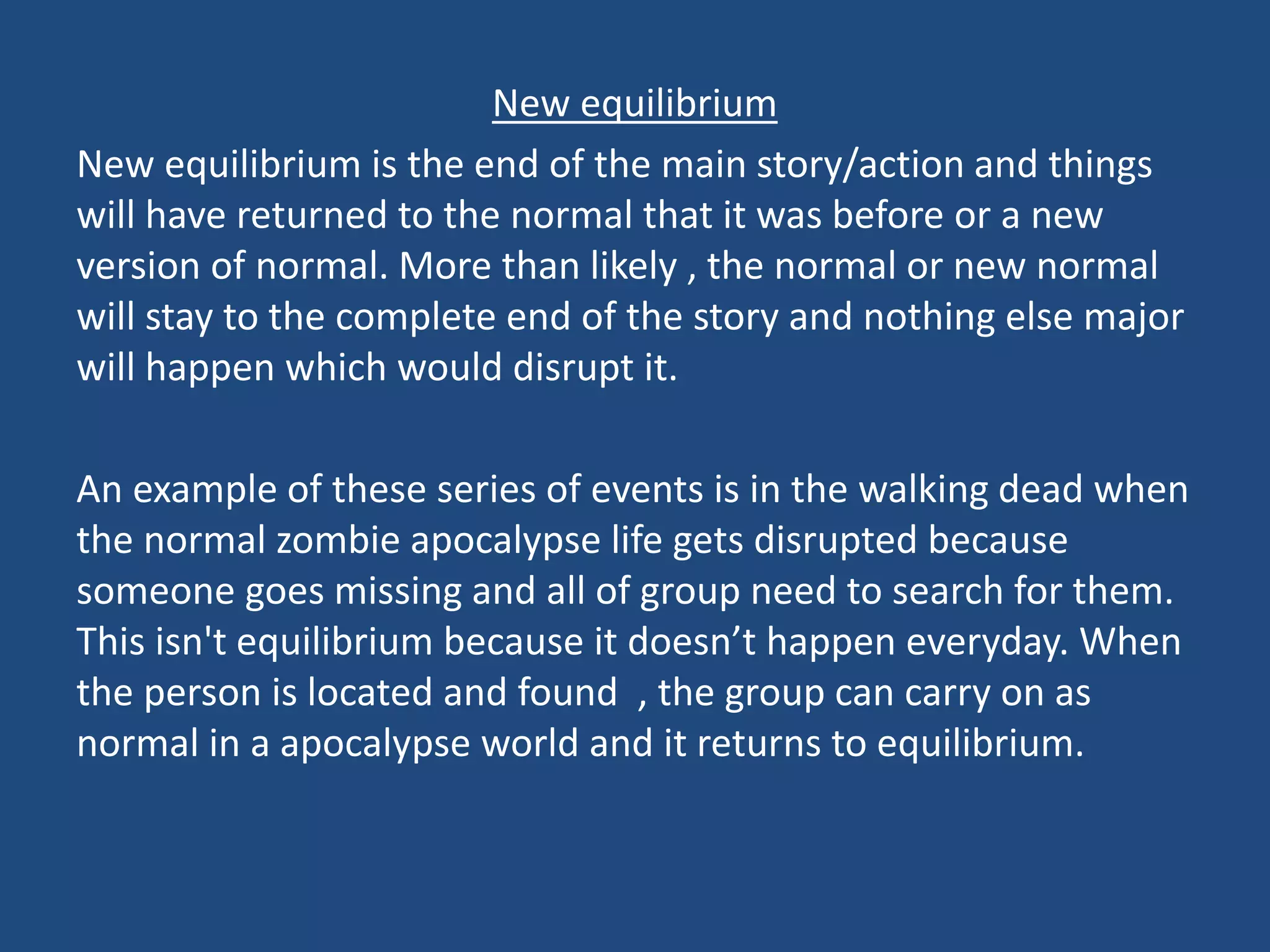 New equilibrium
New equilibrium is the end of the main story/action and things
will have returned to the normal that it was before or a new
version of normal. More than likely , the normal or new normal
will stay to the complete end of the story and nothing else major
will happen which would disrupt it.
An example of these series of events is in the walking dead when
the normal zombie apocalypse life gets disrupted because
someone goes missing and all of group need to search for them.
This isn't equilibrium because it doesn’t happen everyday. When
the person is located and found , the group can carry on as
normal in a apocalypse world and it returns to equilibrium.
 