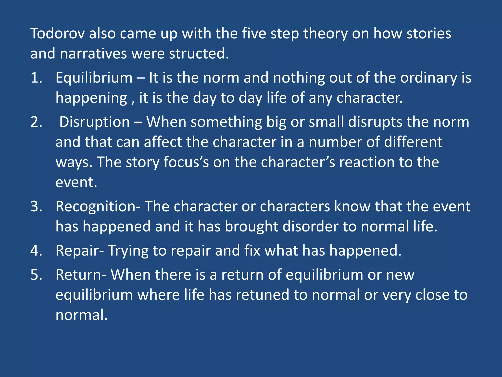 Todorov also came up with the five step theory on how stories
and narratives were structed.
1. Equilibrium – It is the norm and nothing out of the ordinary is
happening , it is the day to day life of any character.
2. Disruption – When something big or small disrupts the norm
and that can affect the character in a number of different
ways. The story focus’s on the character’s reaction to the
event.
3. Recognition- The character or characters know that the event
has happened and it has brought disorder to normal life.
4. Repair- Trying to repair and fix what has happened.
5. Return- When there is a return of equilibrium or new
equilibrium where life has retuned to normal or very close to
normal.
 