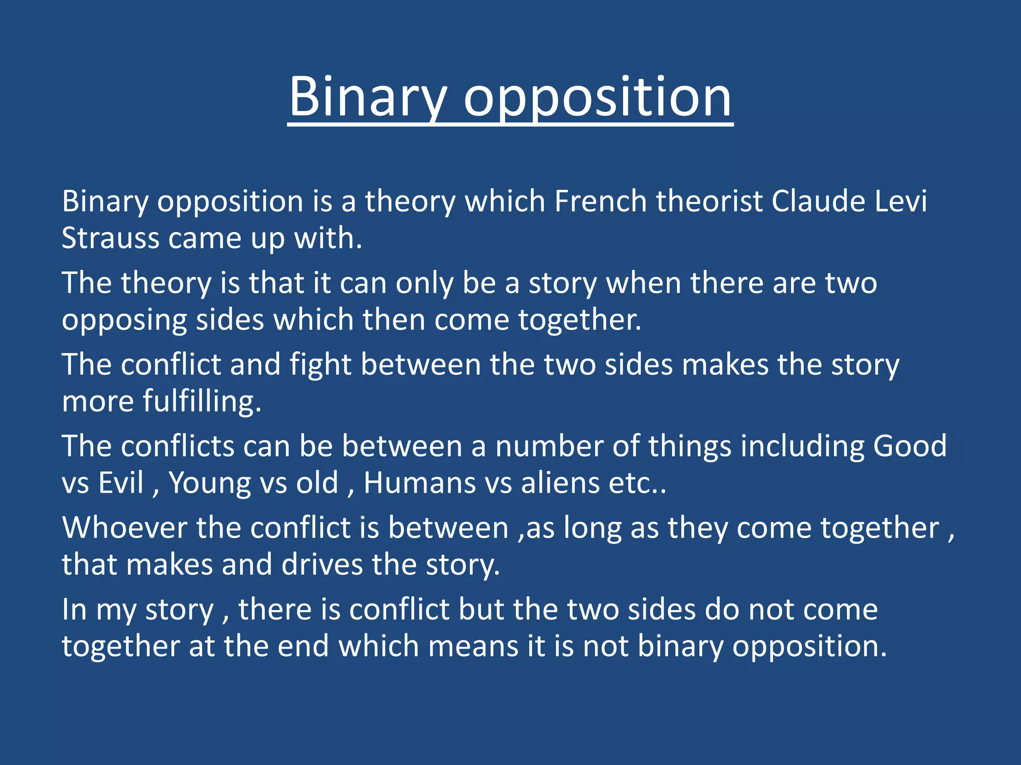 Binary opposition
Binary opposition is a theory which French theorist Claude Levi
Strauss came up with.
The theory is that it can only be a story when there are two
opposing sides which then come together.
The conflict and fight between the two sides makes the story
more fulfilling.
The conflicts can be between a number of things including Good
vs Evil , Young vs old , Humans vs aliens etc..
Whoever the conflict is between ,as long as they come together ,
that makes and drives the story.
In my story , there is conflict but the two sides do not come
together at the end which means it is not binary opposition.
 