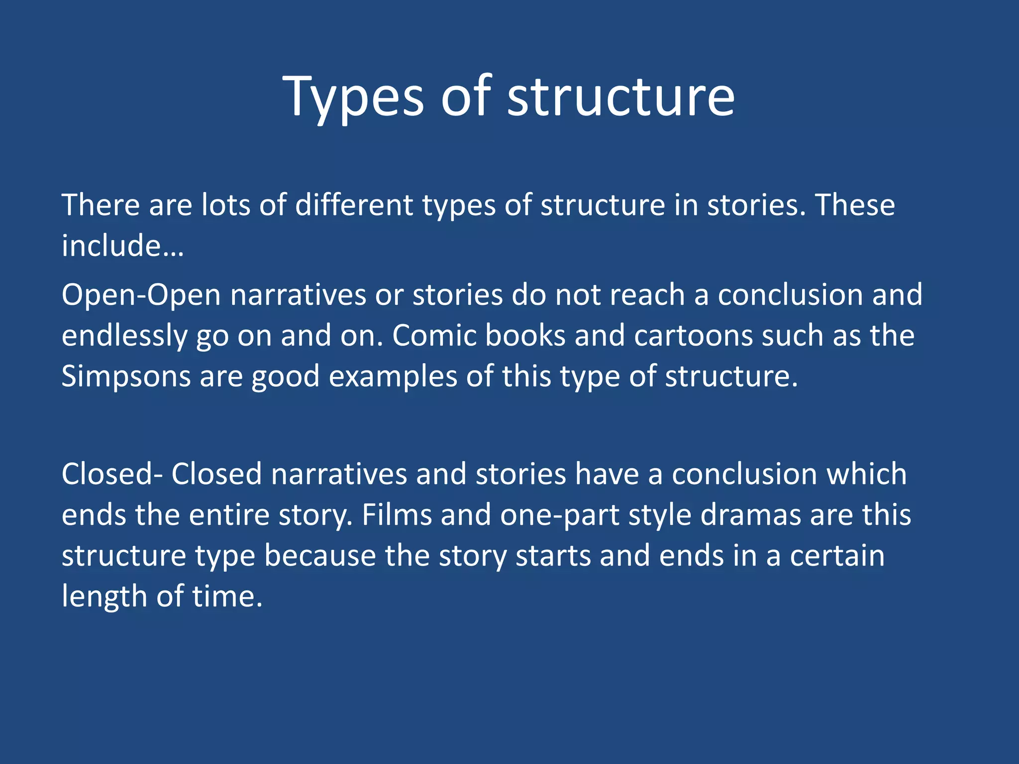 Types of structure
There are lots of different types of structure in stories. These
include…
Open-Open narratives or stories do not reach a conclusion and
endlessly go on and on. Comic books and cartoons such as the
Simpsons are good examples of this type of structure.
Closed- Closed narratives and stories have a conclusion which
ends the entire story. Films and one-part style dramas are this
structure type because the story starts and ends in a certain
length of time.
 