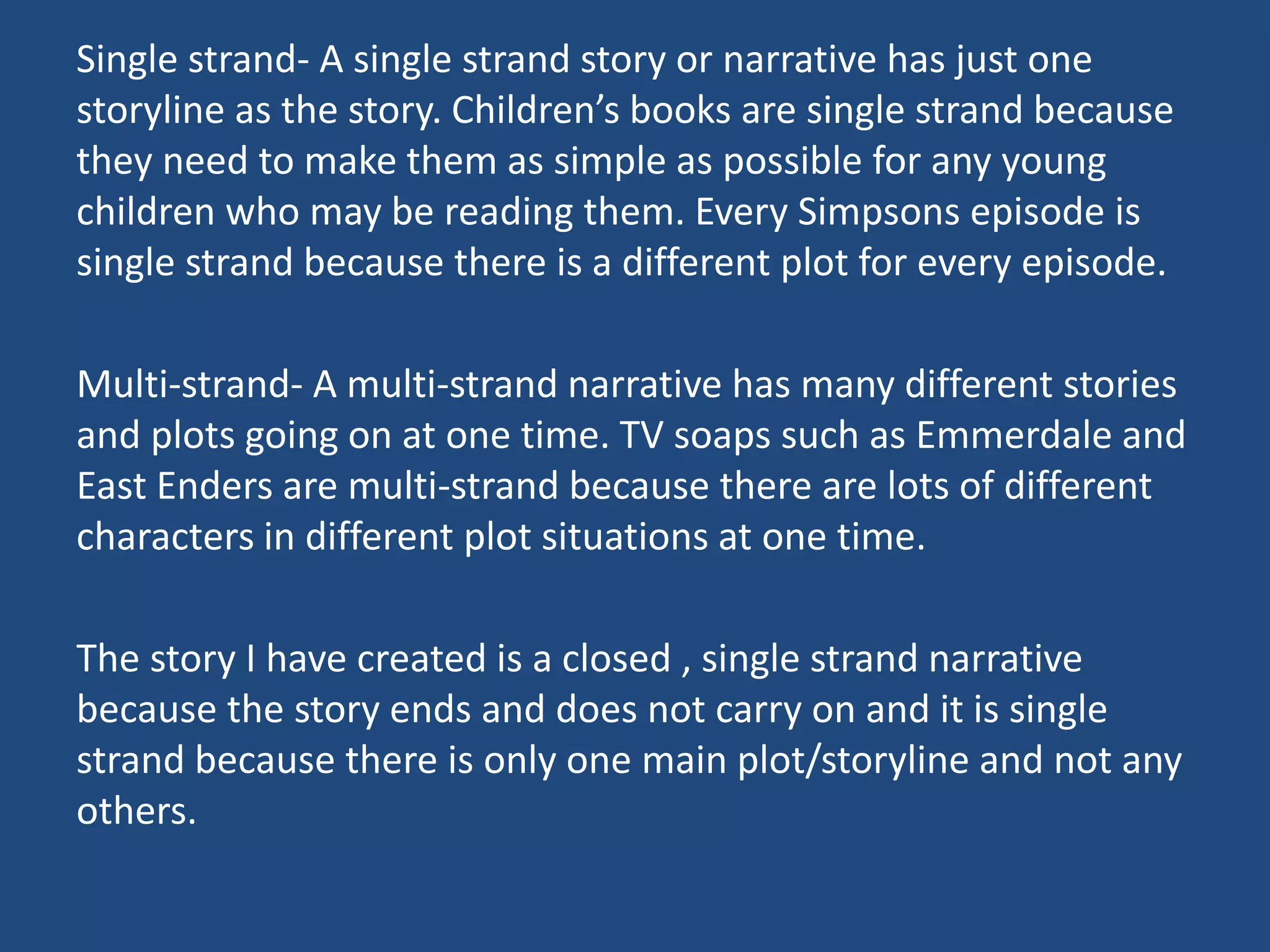 Single strand- A single strand story or narrative has just one
storyline as the story. Children’s books are single strand because
they need to make them as simple as possible for any young
children who may be reading them. Every Simpsons episode is
single strand because there is a different plot for every episode.
Multi-strand- A multi-strand narrative has many different stories
and plots going on at one time. TV soaps such as Emmerdale and
East Enders are multi-strand because there are lots of different
characters in different plot situations at one time.
The story I have created is a closed , single strand narrative
because the story ends and does not carry on and it is single
strand because there is only one main plot/storyline and not any
others.
 