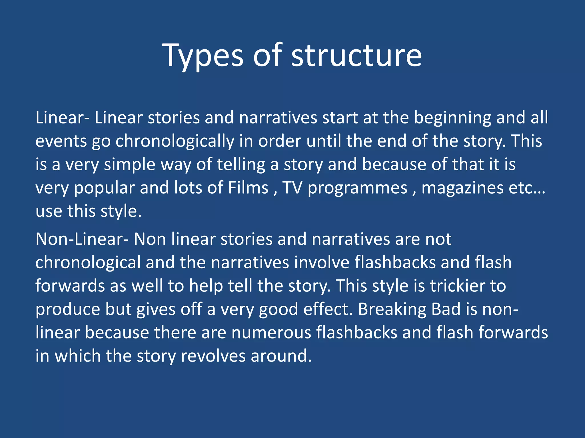 Types of structure
Linear- Linear stories and narratives start at the beginning and all
events go chronologically in order until the end of the story. This
is a very simple way of telling a story and because of that it is
very popular and lots of Films , TV programmes , magazines etc…
use this style.
Non-Linear- Non linear stories and narratives are not
chronological and the narratives involve flashbacks and flash
forwards as well to help tell the story. This style is trickier to
produce but gives off a very good effect. Breaking Bad is non-
linear because there are numerous flashbacks and flash forwards
in which the story revolves around.
 