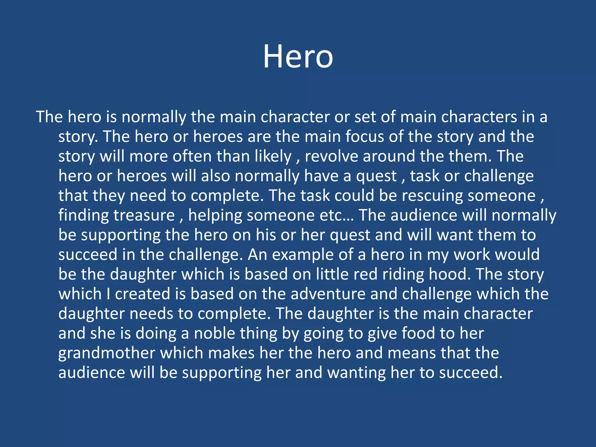 Hero
The hero is normally the main character or set of main characters in a
story. The hero or heroes are the main focus of the story and the
story will more often than likely , revolve around the them. The
hero or heroes will also normally have a quest , task or challenge
that they need to complete. The task could be rescuing someone ,
finding treasure , helping someone etc… The audience will normally
be supporting the hero on his or her quest and will want them to
succeed in the challenge. An example of a hero in my work would
be the daughter which is based on little red riding hood. The story
which I created is based on the adventure and challenge which the
daughter needs to complete. The daughter is the main character
and she is doing a noble thing by going to give food to her
grandmother which makes her the hero and means that the
audience will be supporting her and wanting her to succeed.
 