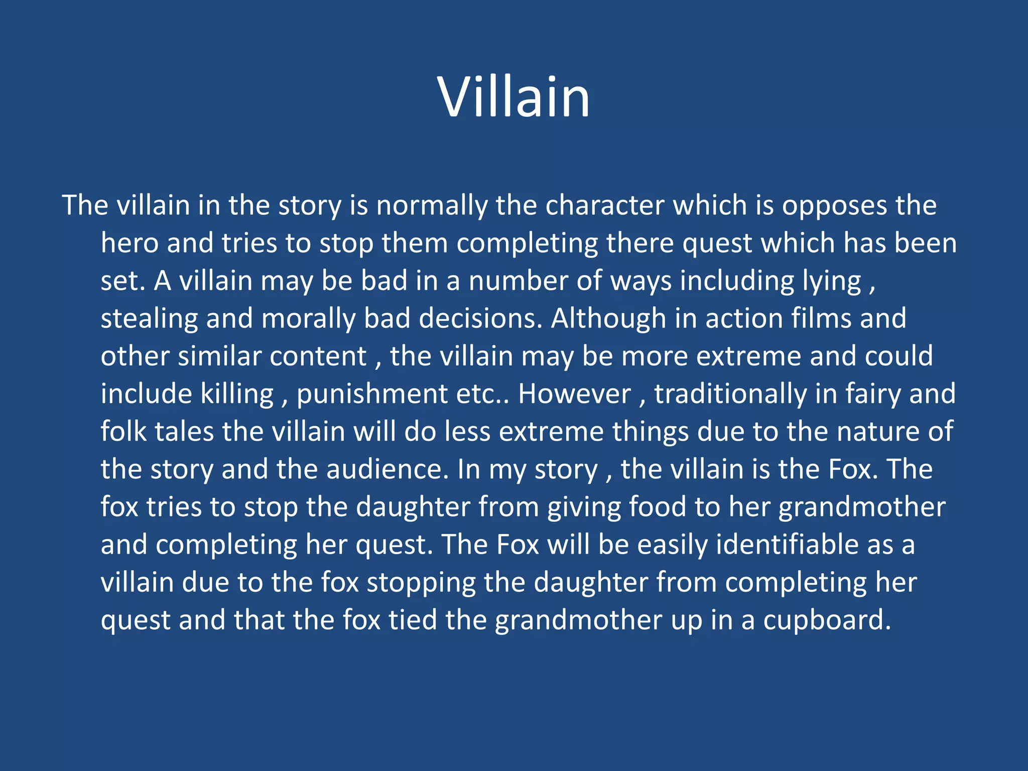 Villain
The villain in the story is normally the character which is opposes the
hero and tries to stop them completing there quest which has been
set. A villain may be bad in a number of ways including lying ,
stealing and morally bad decisions. Although in action films and
other similar content , the villain may be more extreme and could
include killing , punishment etc.. However , traditionally in fairy and
folk tales the villain will do less extreme things due to the nature of
the story and the audience. In my story , the villain is the Fox. The
fox tries to stop the daughter from giving food to her grandmother
and completing her quest. The Fox will be easily identifiable as a
villain due to the fox stopping the daughter from completing her
quest and that the fox tied the grandmother up in a cupboard.
 