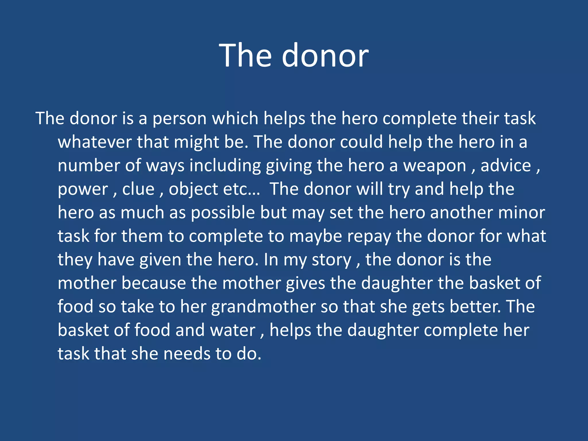 The donor
The donor is a person which helps the hero complete their task
whatever that might be. The donor could help the hero in a
number of ways including giving the hero a weapon , advice ,
power , clue , object etc… The donor will try and help the
hero as much as possible but may set the hero another minor
task for them to complete to maybe repay the donor for what
they have given the hero. In my story , the donor is the
mother because the mother gives the daughter the basket of
food so take to her grandmother so that she gets better. The
basket of food and water , helps the daughter complete her
task that she needs to do.
 
