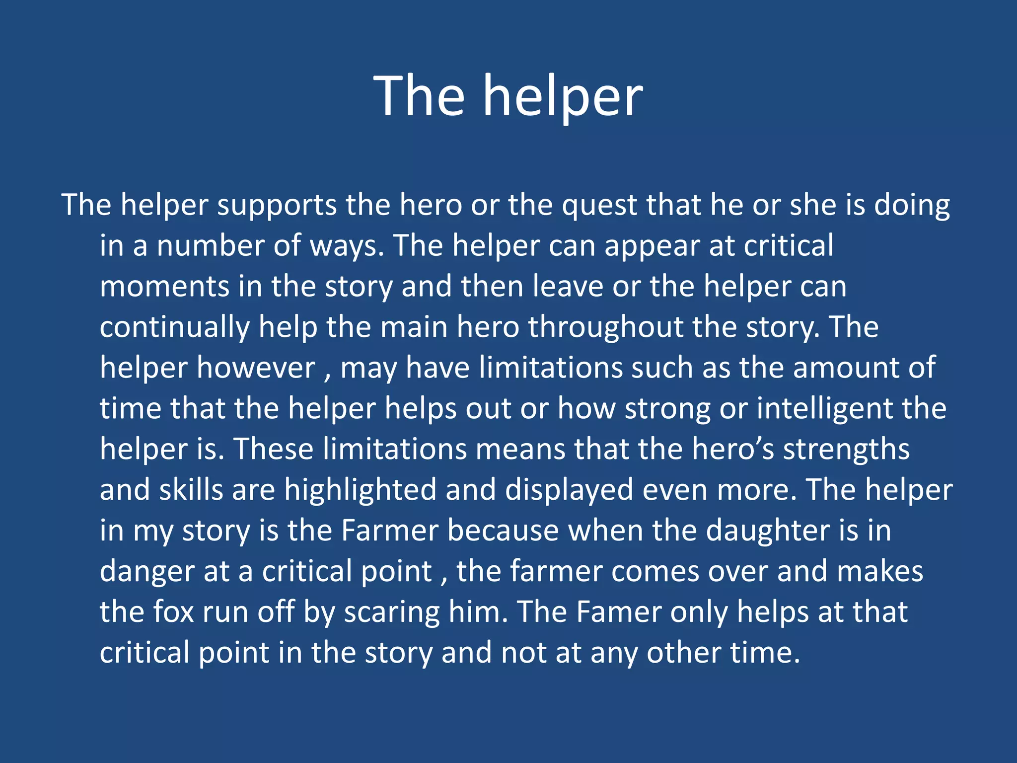 The helper
The helper supports the hero or the quest that he or she is doing
in a number of ways. The helper can appear at critical
moments in the story and then leave or the helper can
continually help the main hero throughout the story. The
helper however , may have limitations such as the amount of
time that the helper helps out or how strong or intelligent the
helper is. These limitations means that the hero’s strengths
and skills are highlighted and displayed even more. The helper
in my story is the Farmer because when the daughter is in
danger at a critical point , the farmer comes over and makes
the fox run off by scaring him. The Famer only helps at that
critical point in the story and not at any other time.
 