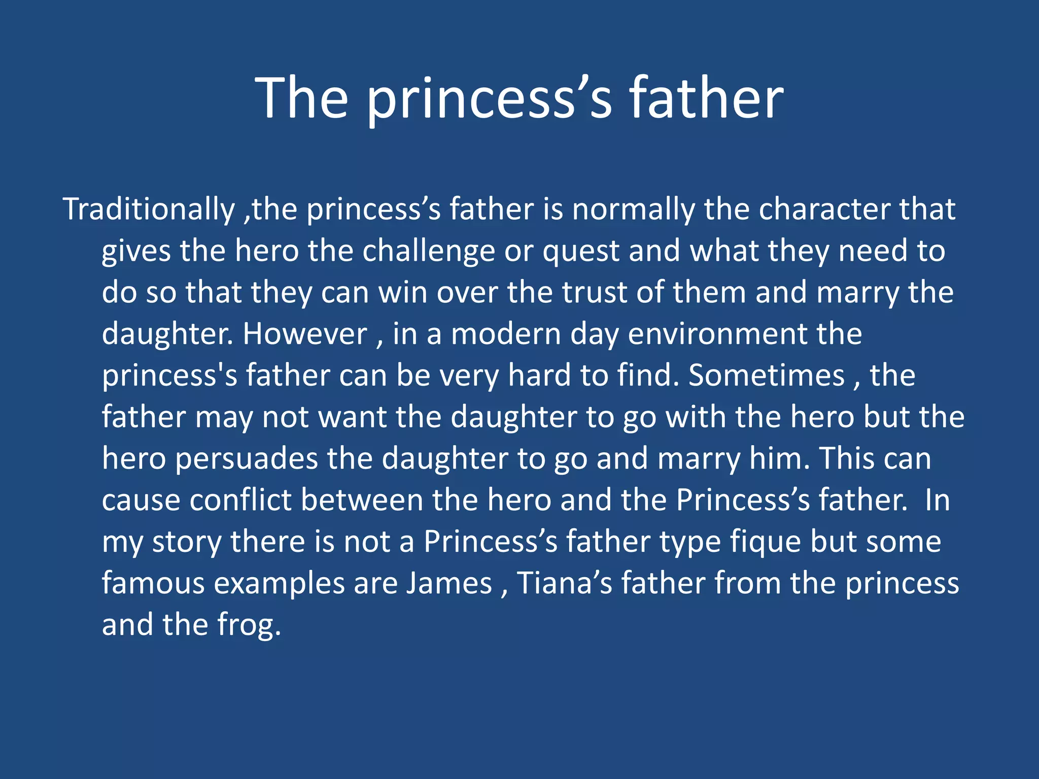 The princess’s father
Traditionally ,the princess’s father is normally the character that
gives the hero the challenge or quest and what they need to
do so that they can win over the trust of them and marry the
daughter. However , in a modern day environment the
princess's father can be very hard to find. Sometimes , the
father may not want the daughter to go with the hero but the
hero persuades the daughter to go and marry him. This can
cause conflict between the hero and the Princess’s father. In
my story there is not a Princess’s father type fique but some
famous examples are James , Tiana’s father from the princess
and the frog.
 