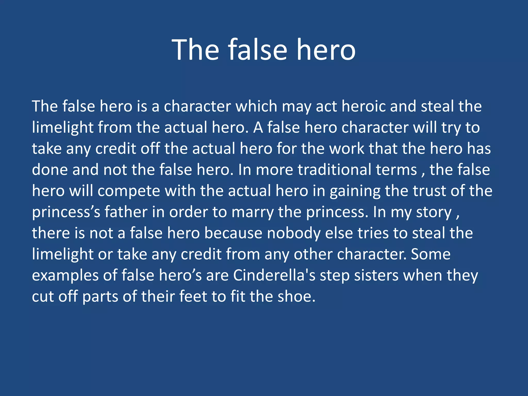 The false hero
The false hero is a character which may act heroic and steal the
limelight from the actual hero. A false hero character will try to
take any credit off the actual hero for the work that the hero has
done and not the false hero. In more traditional terms , the false
hero will compete with the actual hero in gaining the trust of the
princess’s father in order to marry the princess. In my story ,
there is not a false hero because nobody else tries to steal the
limelight or take any credit from any other character. Some
examples of false hero’s are Cinderella's step sisters when they
cut off parts of their feet to fit the shoe.
 