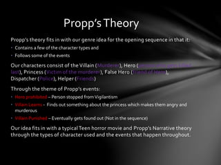 Propp’s theory fits in with our genre idea for the opening sequence in that it:
• Contains a few of the character types and
• Follows some of the events
Our characters consist of the Villain (Murderer), Hero (person who gets killed
last), Princess (Victim of the murderer), False Hero (friend of Hero),
Dispatcher (Police), Helper (Friends)
Through the theme of Propp’s events:
• Hero prohibited – Person stopped fromVigilantism
• Villain Learns - Finds out something about the princess which makes them angry and
murderous
• Villain Punished – Eventually gets found out (Not in the sequence)
Our idea fits in with a typicalTeen horror movie and Propp’s Narrative theory
through the types of character used and the events that happen throughout.
Propp’sTheory
 