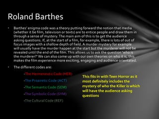 • Barthes’ enigma code was a theory putting forward the notion that media
(whether it be film, television or texts) are to entice people and draw them in
through a sense of mystery.The main aim of this is to get the audience
asking questions. If, at the start of a film, for example, there is lots of out of
focus images with a shallow depth of field. A murder mystery for example
will usually have the murder happen at the start but the murderer will not be
revealed until the end of the film. This allows us to ask the question ‘who is
the murderer?’ We can also come up with our own theories on who it is, this
makes the film experience more exciting, engaging and audience orientated.
• The different codes are:
-The Hermeneutic Code (HER)
-The Proairetic Code (ACT)
-The Semantic Code (SEM)
-The Symbolic Code (SYM)
-The Cultural Code (REF)
Roland Barthes
This fits in withTeen Horror as it
most definitely includes the
mystery of who the Killer is which
will have the audience asking
questions
 