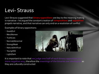 Levi-Strauss suggested that binary oppositions are key to the meaning making
in narrative – he argued the constant creation of compositions and opposition
propels narrative, and that narrative can only end on a resolution of conflict
Examples of binary oppositions:
• Good/Evil
• Men/Women
• Truth/Lies
• Normal/Abnormal
• Strong/Weak
• Natural/Artificial
• Young/Old
• Light/Dark
It is important to note that we judge one half of each binary opposition in a
more negative way; therefore the meanings of the binaries are ideological as
they are culturally constructed
Levi- Strauss
 