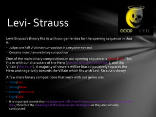 Levi-Strauss’s theory fits in with our genre idea for the opening sequence in that
it:
• Judges one half of a binary composition in a negative way and
• Contains more than one binary composition
One of the main binary compositions in our opening sequence is Good/Evil.This
fits in with our characters of the Hero (person who gets killed last), and the
Villain (Murderer). A majority of viewers will be biased positively towards the
Hero and negatively towards the Villain which fits with Levi-Strauss’s theory
A few more binary compositions that work with our genre are:
• Truth/Lies
• Strong/Weak
• Normal/Abnormal
• Light/Dark
• It is important to note that we judge one half of each binary opposition in a more negative
way; therefore the meanings of the binaries are ideological as they are culturally
constructed
Levi- Strauss
 