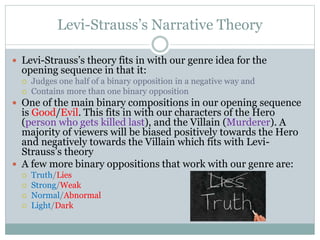 Levi-Strauss’s Narrative Theory
 Levi-Strauss’s theory fits in with our genre idea for the
opening sequence in that it:
 Judges one half of a binary opposition in a negative way and
 Contains more than one binary opposition
 One of the main binary compositions in our opening sequence
is Good/Evil. This fits in with our characters of the Hero
(person who gets killed last), and the Villain (Murderer). A
majority of viewers will be biased positively towards the Hero
and negatively towards the Villain which fits with Levi-
Strauss’s theory
 A few more binary oppositions that work with our genre are:
 Truth/Lies
 Strong/Weak
 Normal/Abnormal
 Light/Dark
 