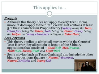 This applies to…
Propp’s
 Although this theory does not apply to every Teen Horror
movie, it does apply to the film ‘Scream’ as it contains at least
5 of the 8 characters in Propp’s theory (Sydney being the Hero,
Ghost face being the Villain, Gale being the Donor, Dewey being
the Helper and many characters acting as a False Hero)
Levi-Strauss
 This theory applies to almost all movies within the Genre of
Teen Horror they all contain at least 5 of the 8 binary
oppositions that consist of – Good/Evil, Men/Women,
Truth/Lies, Strong/Weak and Light/Dark
 Some movies (such as Texas Chainsaw) also include the other
binary oppositions that are - Normal/Abnormal,
Natural/Artificial and Young/Old
 