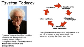 Tzvetan Todorov
Tzvetan Todorov simplified the idea
of narrative theory while also
allowing a more complex
interpretation of film texts with his
theory of Equilibrium and
Disequilibrium.
This type of narrative structure is very common to us
and can be applied to many 'mainstream' film
narratives including the James bond films
 