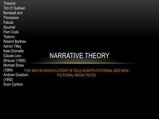 THE WAY IN WHICH A STORY IS TOLD IN BOTH FICTIONAL AND NON-
FICTIONAL MEDIA TEXTS.
NARRATIVE THEORY
Theorist:
Tim O’ Sullivan
Bordwell and
Thompson
Fabula
Syuzhet
Pam Cook
Todorov
Roland Barthes
Adrian Tilley
Kate Domaille
Claude Levi-
Strauss’ (1958)
Michael Shaw
(1984)
Andrew Goodwin
(1992)
Sven Carlson
 