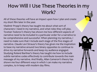 How Will I Use These Theories in my
Work?
All of these theories will have an impact upon how I plan and create
my short film later in the year.
Vladimir Propp’s theory has taught me about what sort of
characters I need in my narrative, and what roles they will play.
Tzvetan Todorov’s theory has shown me how different aspects of
narrative need to be included in a particular order for a narrative to
be comprehensive and successful. When planning my narrative, I
need to make sure that I include each stage of the five stages of
narrative. Claude Levi Strauss’s theory has given me the inspiration
to base my narrative around two binary opposites to continue to
drive my narrative forwards and keep my audience engaged.
Studying Roland Barthes’s theory has taught me how to include
subtle narrative codes effectively to contribute towards the main
message of my narrative. And finally, Allan Cameron’s theory has
shown me four different ways in which I can make my narrative
complex, to in keep with modern day films.
 