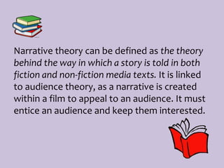 Narrative theory can be defined as the theory
behind the way in which a story is told in both
fiction and non-fiction media texts. It is linked
to audience theory, as a narrative is created
within a film to appeal to an audience. It must
entice an audience and keep them interested.
 