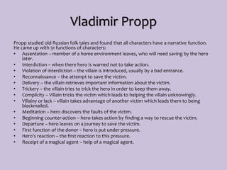 Vladimir Propp
Propp studied old Russian folk tales and found that all characters have a narrative function.
He came up with 31 functions of characters:
• Assentation – member of a home environment leaves, who will need saving by the hero
later.
• Interdiction – when there hero is warned not to take action.
• Violation of interdiction – the villain is introduced, usually by a bad entrance.
• Reconnaissance – the attempt to save the victim.
• Delivery – the villain retrieves important information about the victim.
• Trickery – the villain tries to trick the hero in order to keep them away.
• Complicity – Villain tricks the victim which leads to helping the villain unknowingly.
• Villainy or lack – villain takes advantage of another victim which leads them to being
blackmailed.
• Meditation – hero discovers the faults of the victim.
• Beginning counter-action – hero takes action by finding a way to rescue the victim.
• Departure – hero leaves on a journey to save the victim.
• First function of the donor – hero is put under pressure.
• Hero’s reaction – the first reaction to this pressure.
• Receipt of a magical agent – help of a magical agent.
 