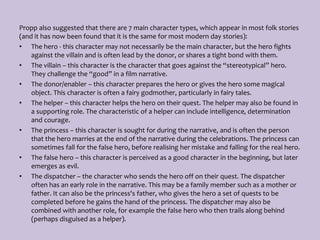 Propp also suggested that there are 7 main character types, which appear in most folk stories
(and it has now been found that it is the same for most modern day stories):
• The hero - this character may not necessarily be the main character, but the hero fights
against the villain and is often lead by the donor, or shares a tight bond with them.
• The villain – this character is the character that goes against the “stereotypical” hero.
They challenge the “good” in a film narrative.
• The donor/enabler – this character prepares the hero or gives the hero some magical
object. This character is often a fairy godmother, particularly in fairy tales.
• The helper – this character helps the hero on their quest. The helper may also be found in
a supporting role. The characteristic of a helper can include intelligence, determination
and courage.
• The princess – this character is sought for during the narrative, and is often the person
that the hero marries at the end of the narrative during the celebrations. The princess can
sometimes fall for the false hero, before realising her mistake and falling for the real hero.
• The false hero – this character is perceived as a good character in the beginning, but later
emerges as evil.
• The dispatcher – the character who sends the hero off on their quest. The dispatcher
often has an early role in the narrative. This may be a family member such as a mother or
father. It can also be the princess's father, who gives the hero a set of quests to be
completed before he gains the hand of the princess. The dispatcher may also be
combined with another role, for example the false hero who then trails along behind
(perhaps disguised as a helper).
 