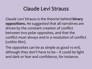 Claude Levi Strauss
Claude Levi Strauss is the theorist behind binary
oppositions. He suggested that all narratives are
driven by the constant creation of conflict
between two polar opposites, and that the
conflict must always end in a resolution of conflict
(within film).
The opposites can be as simple as good vs evil,
although they don’t have to be – it could be light
and dark or fear and confidence, for instance.
 