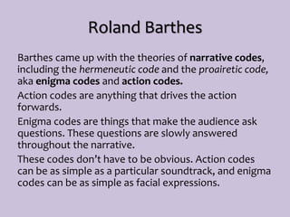 Roland Barthes
Barthes came up with the theories of narrative codes,
including the hermeneutic code and the proairetic code,
aka enigma codes and action codes.
Action codes are anything that drives the action
forwards.
Enigma codes are things that make the audience ask
questions. These questions are slowly answered
throughout the narrative.
These codes don’t have to be obvious. Action codes
can be as simple as a particular soundtrack, and enigma
codes can be as simple as facial expressions.
 